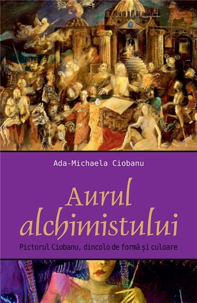 Aurul alchimistului. Pictorul Ciobanu dincolo de forma si culoare | Ada-Mihaela Ciobanu – Carti Biografii, memorii, jurnale